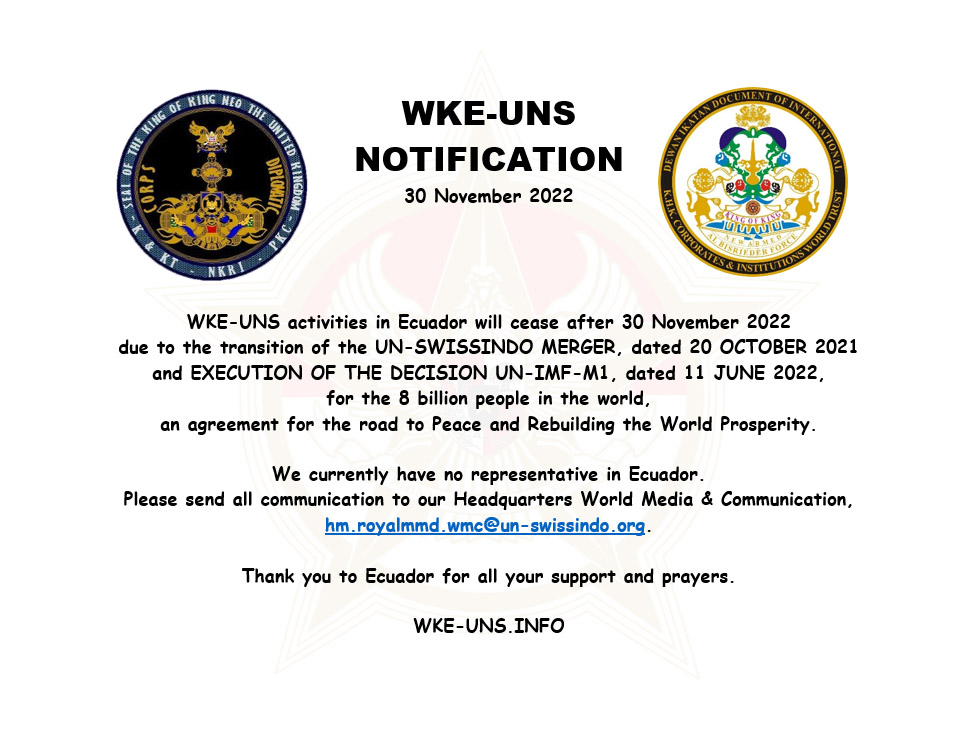 PUBLIC NOTIFICATION. WKE-UNS ACTIVITIES IN ECUADOR WILL CEASE after 30 NOVEMBER 2022 due to the transition of the UN-SWISSINDO MERGER, dated 20 October 2021 and EXECUTION OF THE DECISION UN-IMF-M1 dated 11 June 2022, for the 8 billion people in the world, an agreement for the road to Peace and Rebuilding the World Prosperity. We currently have no representative in Ecuador. Please send all communication to our Headquarters World Media & Communication: hm.royalmmd.wmc@un-swissindo.org Thank you to Ecuador for all your support and prayers. wke-uns.info